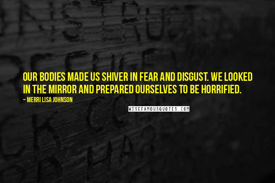 Merri Lisa Johnson Quotes: Our bodies made us shiver in fear and disgust. We looked in the mirror and prepared ourselves to be horrified.