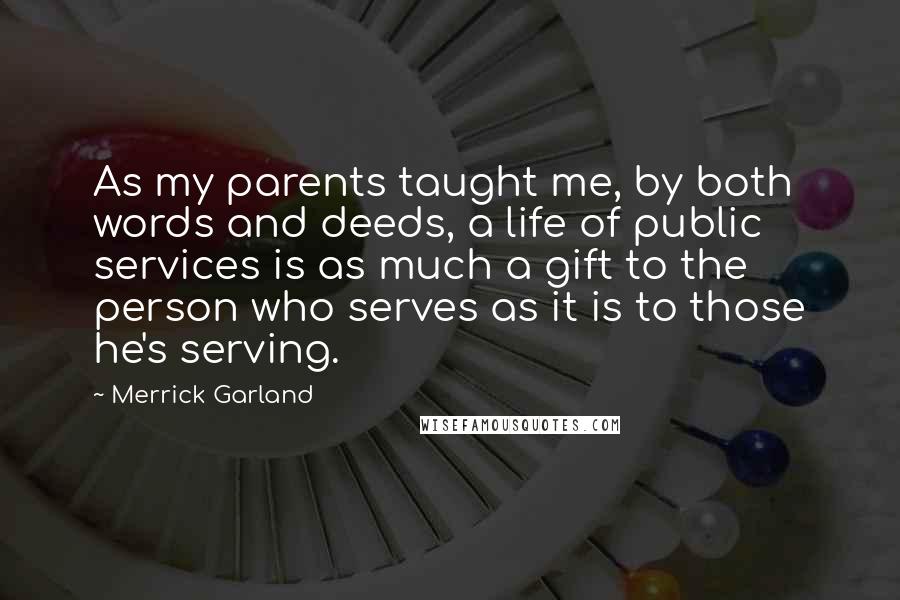 Merrick Garland Quotes: As my parents taught me, by both words and deeds, a life of public services is as much a gift to the person who serves as it is to those he's serving.