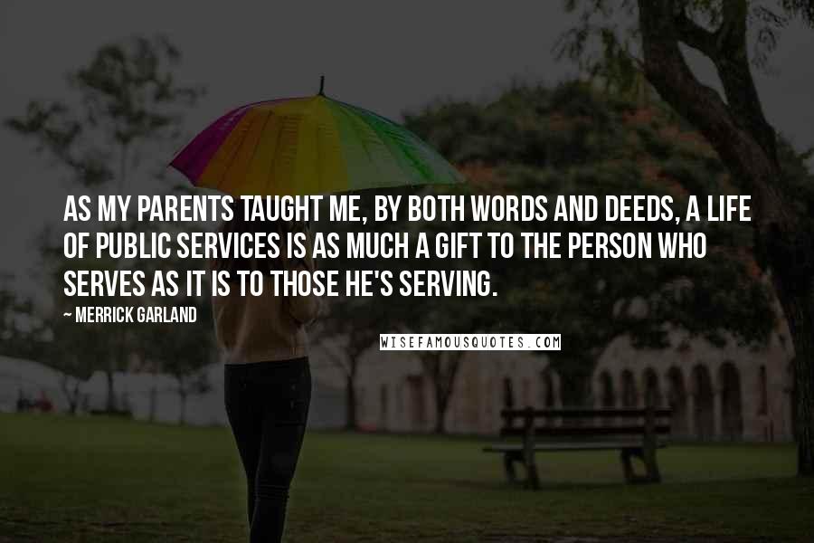 Merrick Garland Quotes: As my parents taught me, by both words and deeds, a life of public services is as much a gift to the person who serves as it is to those he's serving.