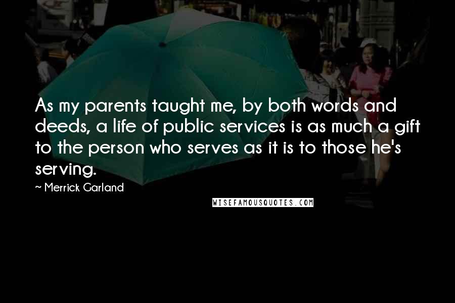 Merrick Garland Quotes: As my parents taught me, by both words and deeds, a life of public services is as much a gift to the person who serves as it is to those he's serving.