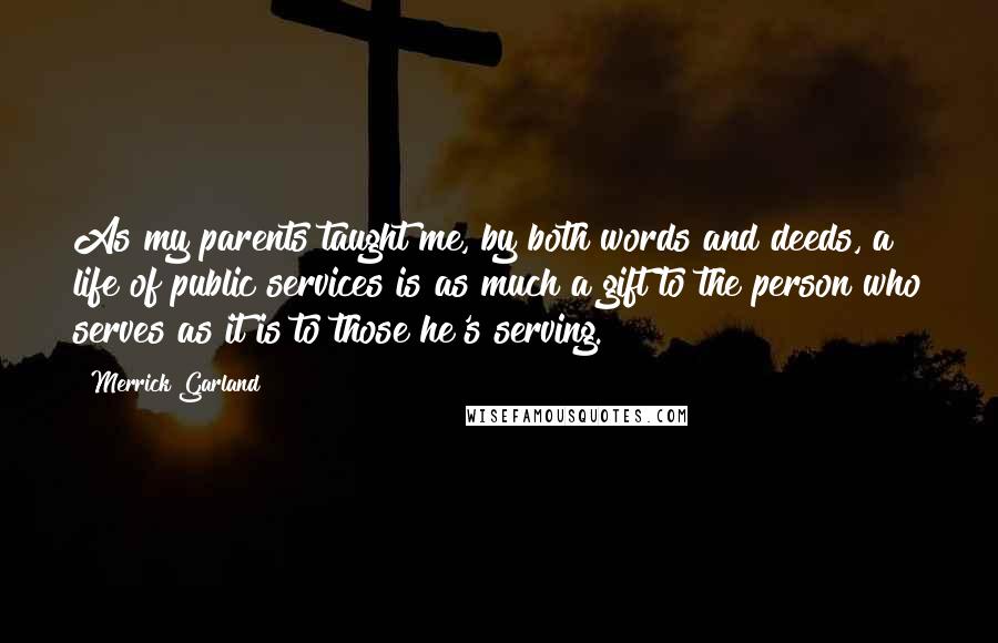 Merrick Garland Quotes: As my parents taught me, by both words and deeds, a life of public services is as much a gift to the person who serves as it is to those he's serving.