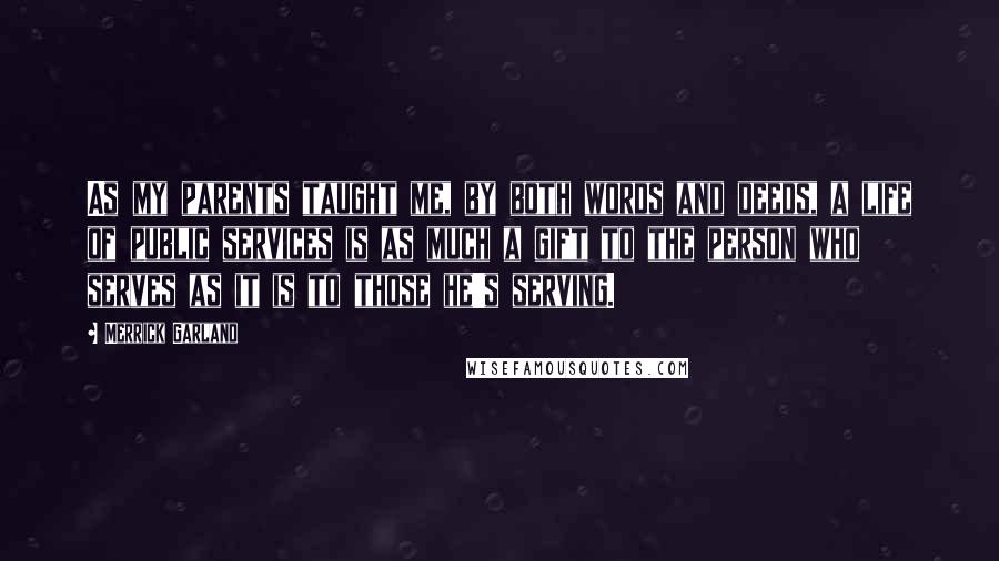 Merrick Garland Quotes: As my parents taught me, by both words and deeds, a life of public services is as much a gift to the person who serves as it is to those he's serving.