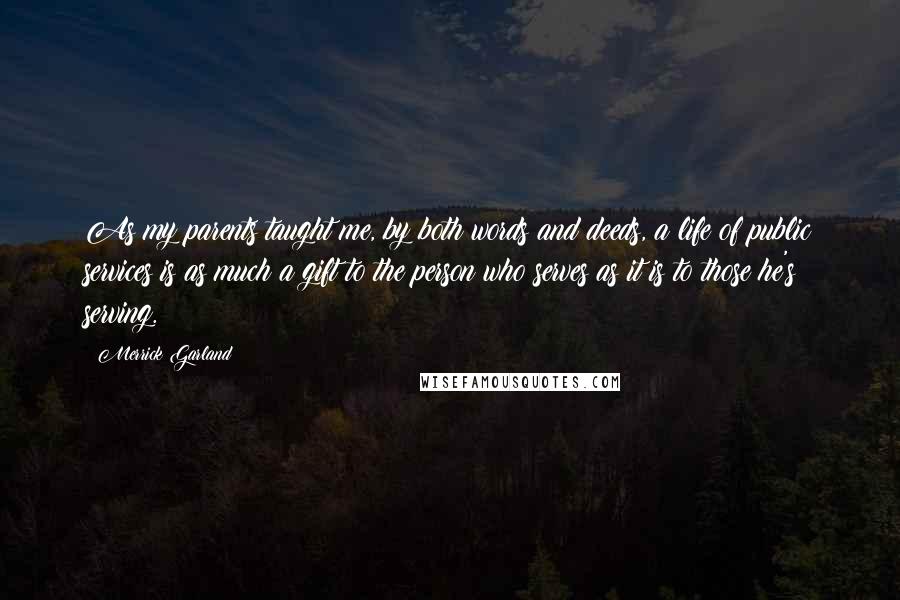 Merrick Garland Quotes: As my parents taught me, by both words and deeds, a life of public services is as much a gift to the person who serves as it is to those he's serving.