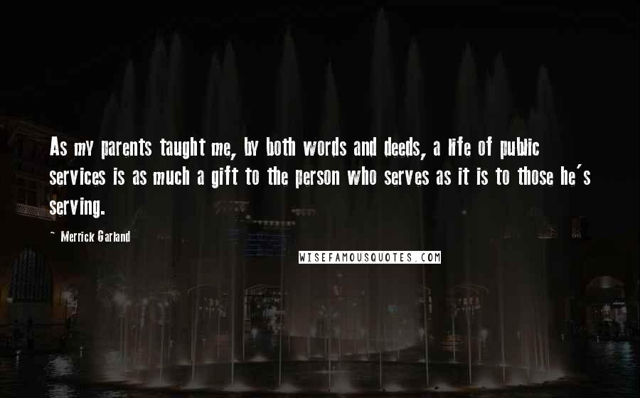 Merrick Garland Quotes: As my parents taught me, by both words and deeds, a life of public services is as much a gift to the person who serves as it is to those he's serving.