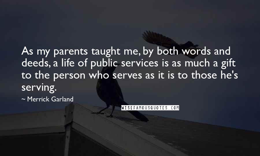 Merrick Garland Quotes: As my parents taught me, by both words and deeds, a life of public services is as much a gift to the person who serves as it is to those he's serving.