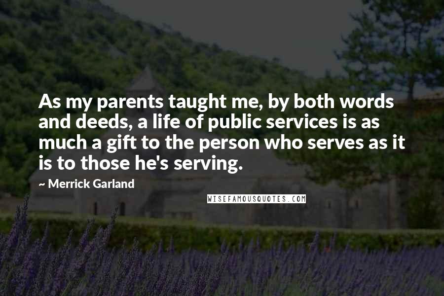 Merrick Garland Quotes: As my parents taught me, by both words and deeds, a life of public services is as much a gift to the person who serves as it is to those he's serving.