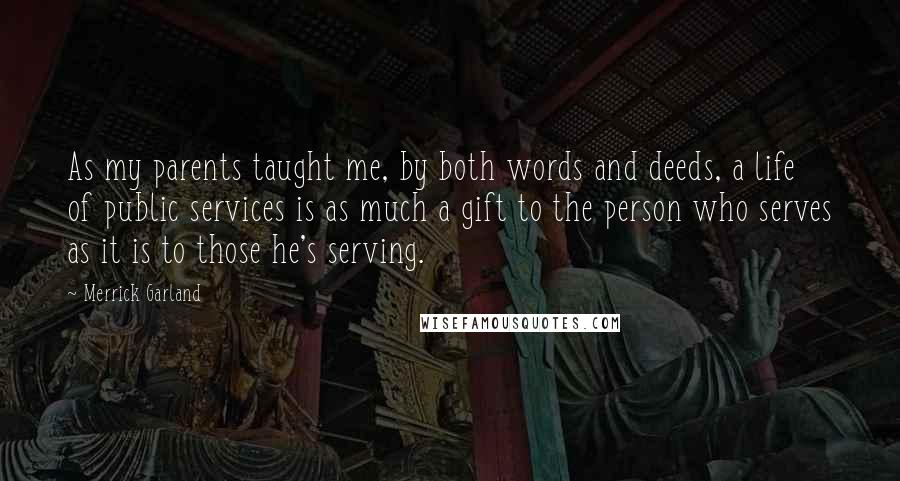 Merrick Garland Quotes: As my parents taught me, by both words and deeds, a life of public services is as much a gift to the person who serves as it is to those he's serving.