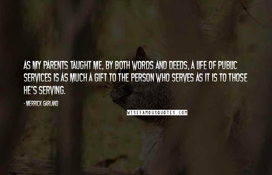 Merrick Garland Quotes: As my parents taught me, by both words and deeds, a life of public services is as much a gift to the person who serves as it is to those he's serving.