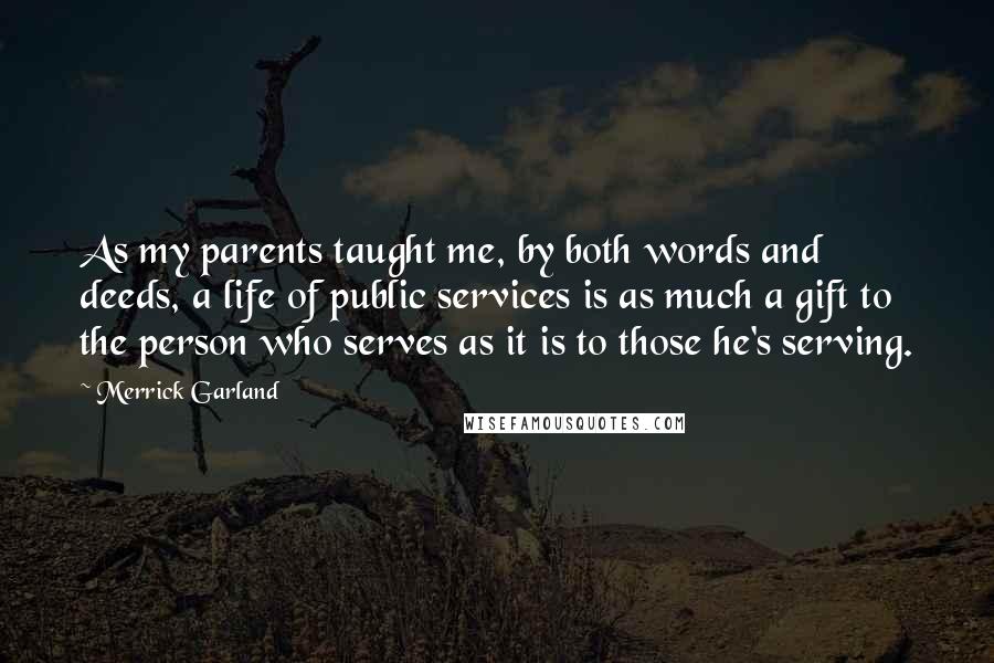 Merrick Garland Quotes: As my parents taught me, by both words and deeds, a life of public services is as much a gift to the person who serves as it is to those he's serving.