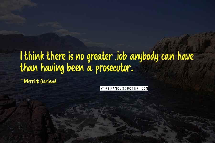 Merrick Garland Quotes: I think there is no greater job anybody can have than having been a prosecutor.