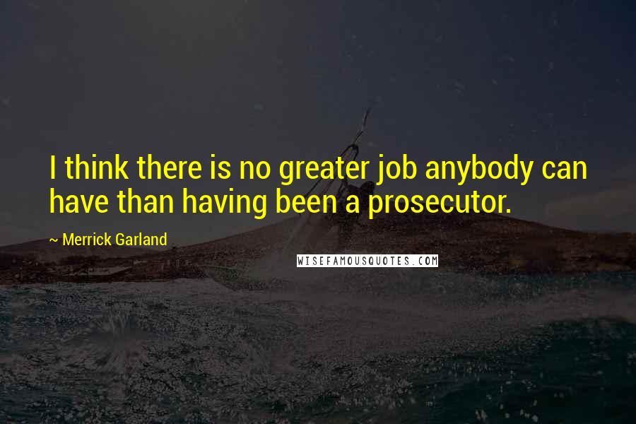 Merrick Garland Quotes: I think there is no greater job anybody can have than having been a prosecutor.