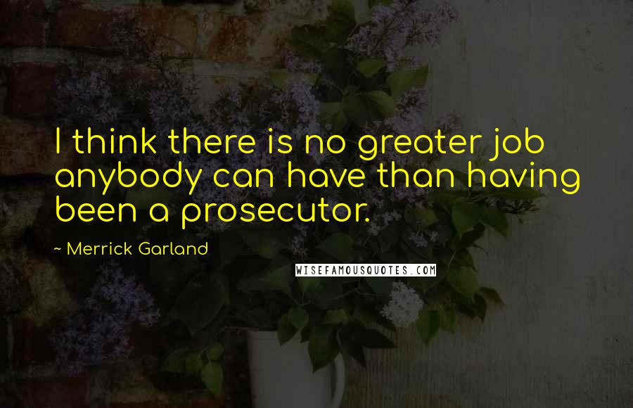 Merrick Garland Quotes: I think there is no greater job anybody can have than having been a prosecutor.
