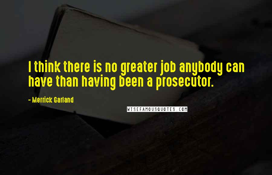 Merrick Garland Quotes: I think there is no greater job anybody can have than having been a prosecutor.