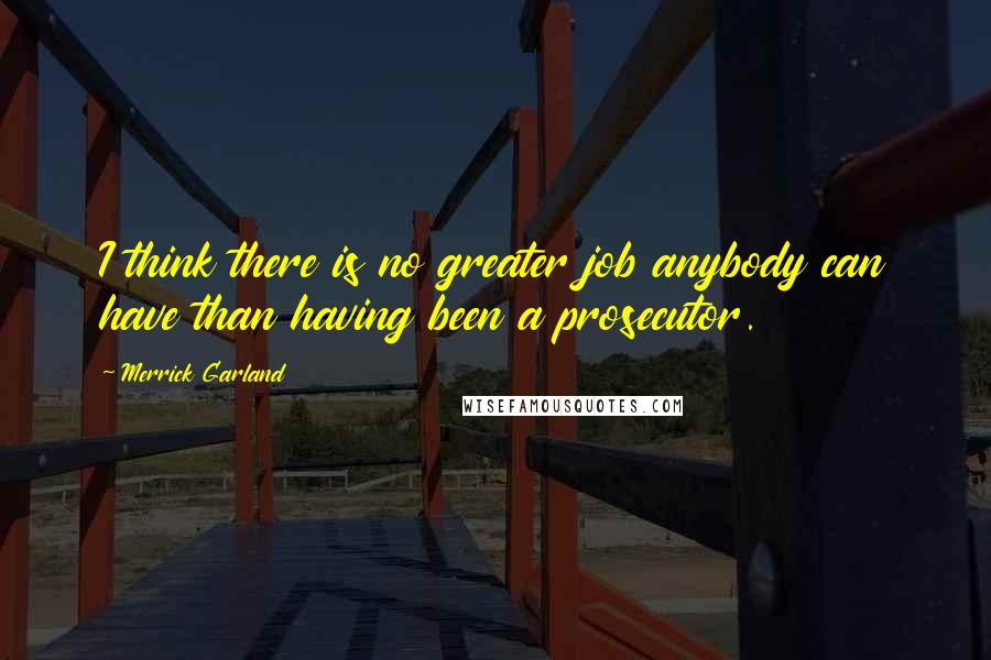 Merrick Garland Quotes: I think there is no greater job anybody can have than having been a prosecutor.