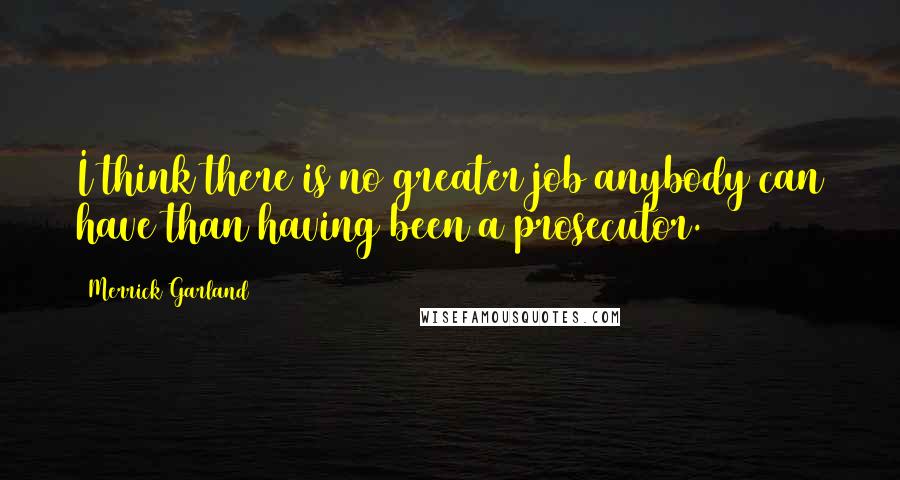 Merrick Garland Quotes: I think there is no greater job anybody can have than having been a prosecutor.