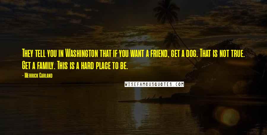 Merrick Garland Quotes: They tell you in Washington that if you want a friend, get a dog. That is not true. Get a family. This is a hard place to be.