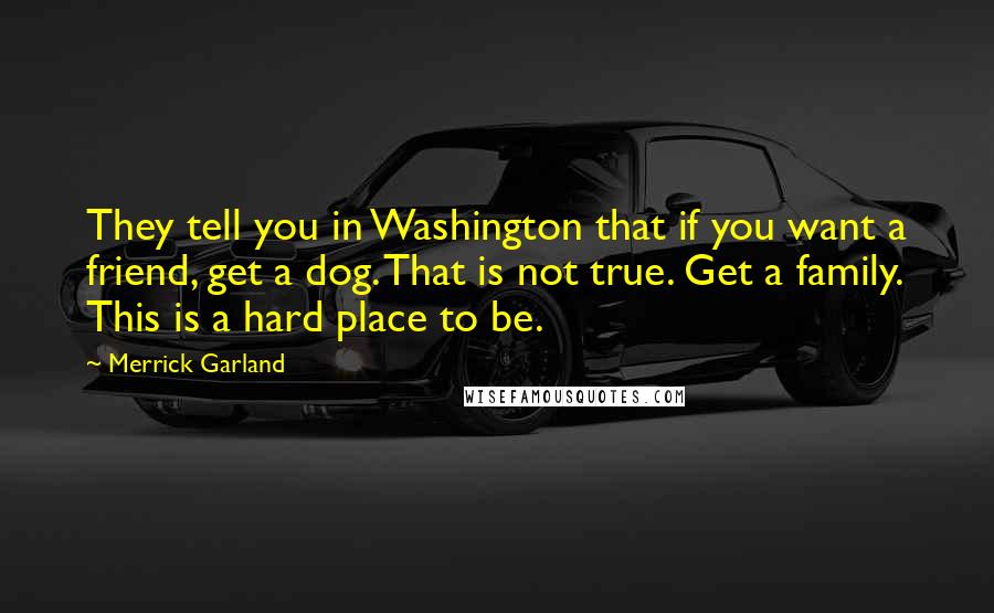 Merrick Garland Quotes: They tell you in Washington that if you want a friend, get a dog. That is not true. Get a family. This is a hard place to be.