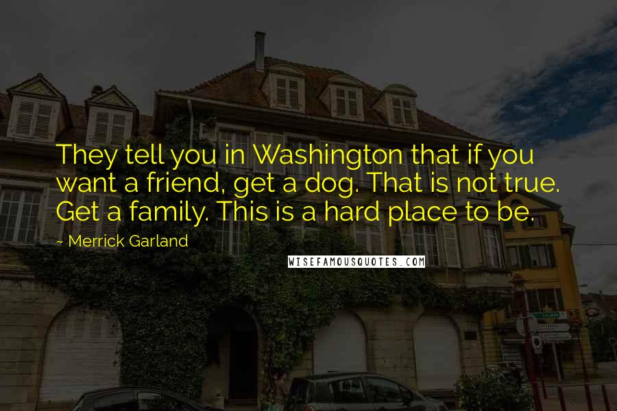 Merrick Garland Quotes: They tell you in Washington that if you want a friend, get a dog. That is not true. Get a family. This is a hard place to be.