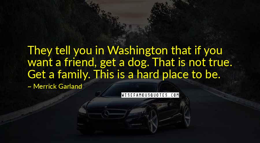 Merrick Garland Quotes: They tell you in Washington that if you want a friend, get a dog. That is not true. Get a family. This is a hard place to be.