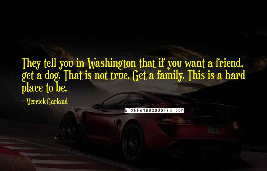 Merrick Garland Quotes: They tell you in Washington that if you want a friend, get a dog. That is not true. Get a family. This is a hard place to be.