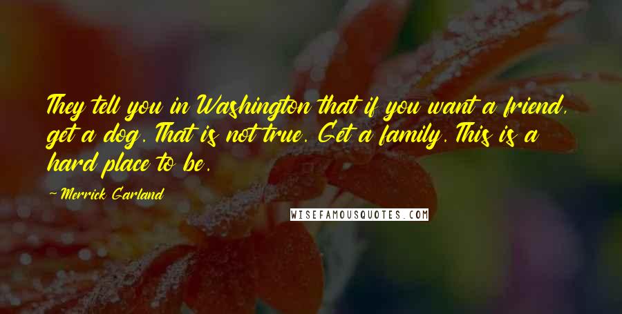 Merrick Garland Quotes: They tell you in Washington that if you want a friend, get a dog. That is not true. Get a family. This is a hard place to be.