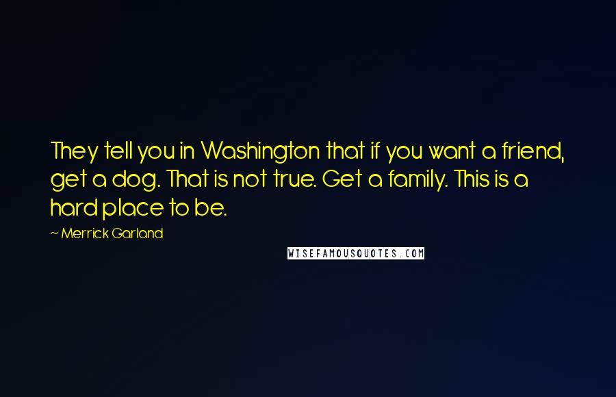 Merrick Garland Quotes: They tell you in Washington that if you want a friend, get a dog. That is not true. Get a family. This is a hard place to be.