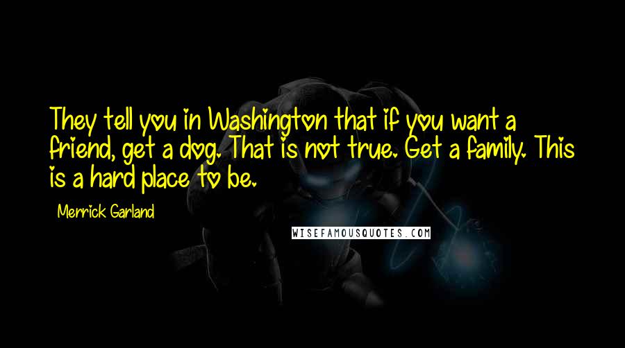 Merrick Garland Quotes: They tell you in Washington that if you want a friend, get a dog. That is not true. Get a family. This is a hard place to be.
