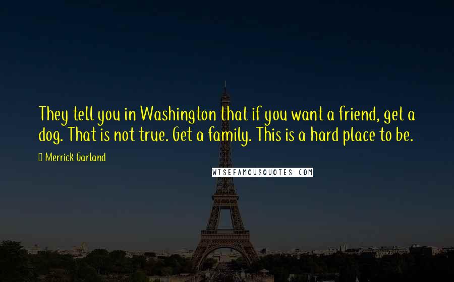 Merrick Garland Quotes: They tell you in Washington that if you want a friend, get a dog. That is not true. Get a family. This is a hard place to be.