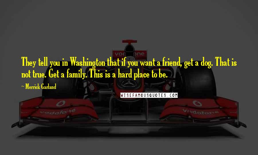 Merrick Garland Quotes: They tell you in Washington that if you want a friend, get a dog. That is not true. Get a family. This is a hard place to be.