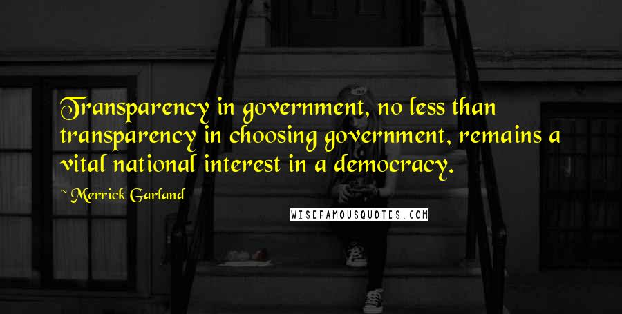 Merrick Garland Quotes: Transparency in government, no less than transparency in choosing government, remains a vital national interest in a democracy.