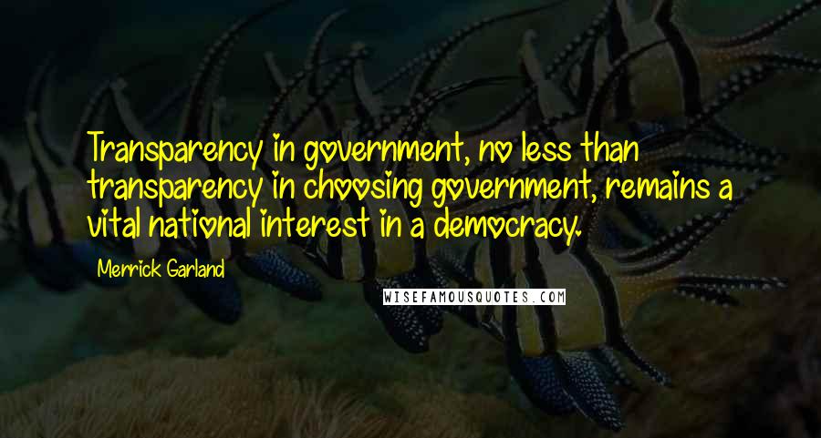 Merrick Garland Quotes: Transparency in government, no less than transparency in choosing government, remains a vital national interest in a democracy.