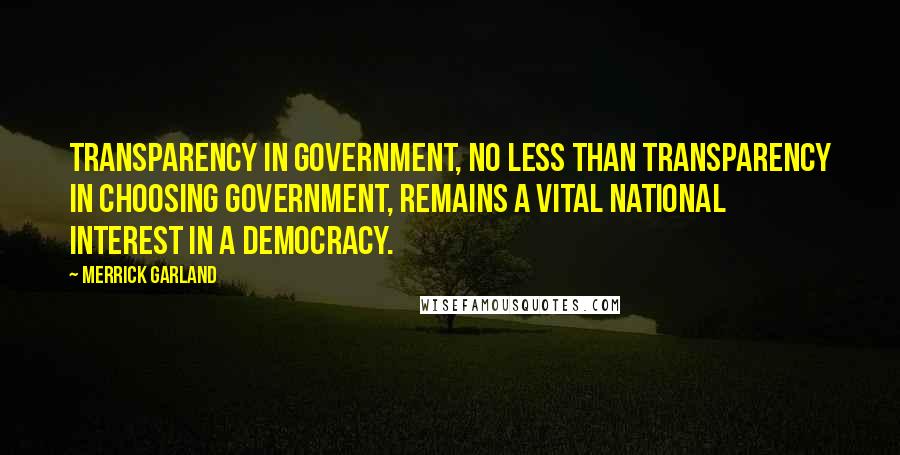 Merrick Garland Quotes: Transparency in government, no less than transparency in choosing government, remains a vital national interest in a democracy.