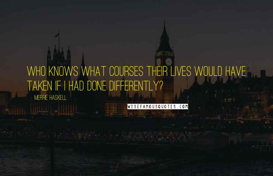 Merrie Haskell Quotes: Who knows what courses their lives would have taken if I had done differently?