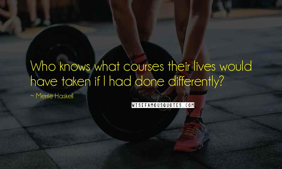 Merrie Haskell Quotes: Who knows what courses their lives would have taken if I had done differently?