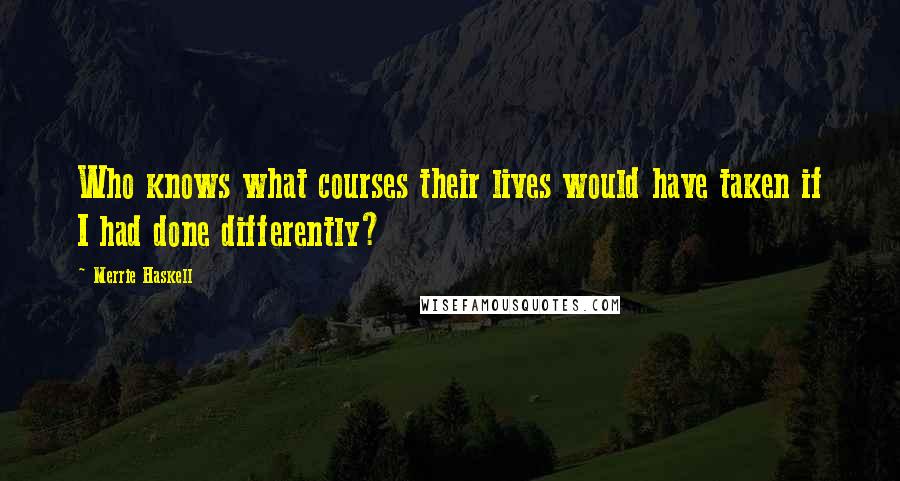 Merrie Haskell Quotes: Who knows what courses their lives would have taken if I had done differently?