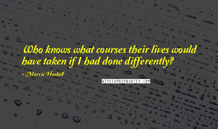 Merrie Haskell Quotes: Who knows what courses their lives would have taken if I had done differently?
