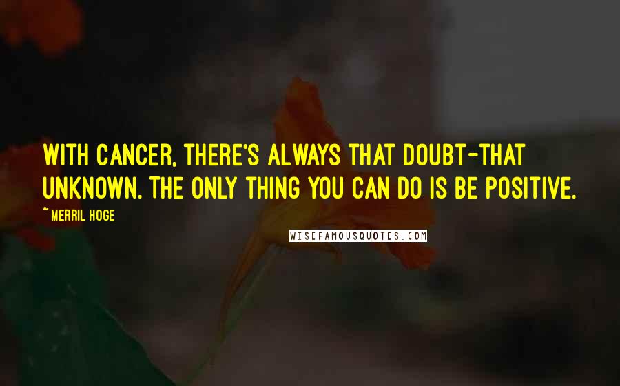 Merril Hoge Quotes: With cancer, there's always that doubt-that unknown. The only thing you can do is be positive.