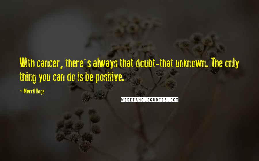 Merril Hoge Quotes: With cancer, there's always that doubt-that unknown. The only thing you can do is be positive.