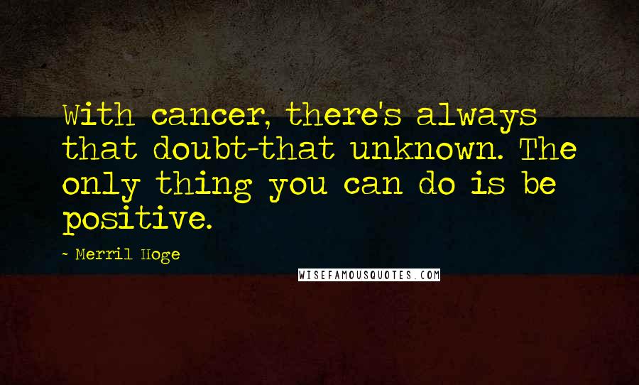 Merril Hoge Quotes: With cancer, there's always that doubt-that unknown. The only thing you can do is be positive.