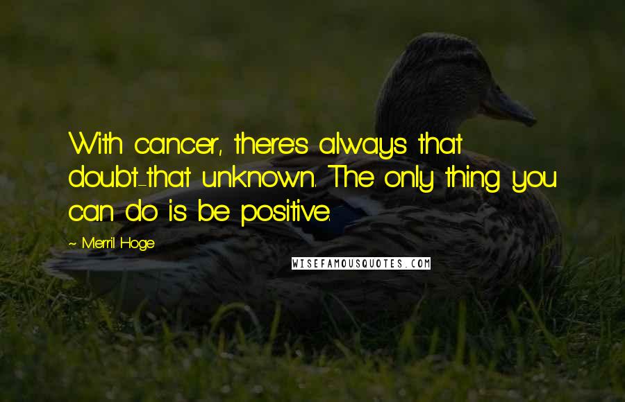 Merril Hoge Quotes: With cancer, there's always that doubt-that unknown. The only thing you can do is be positive.