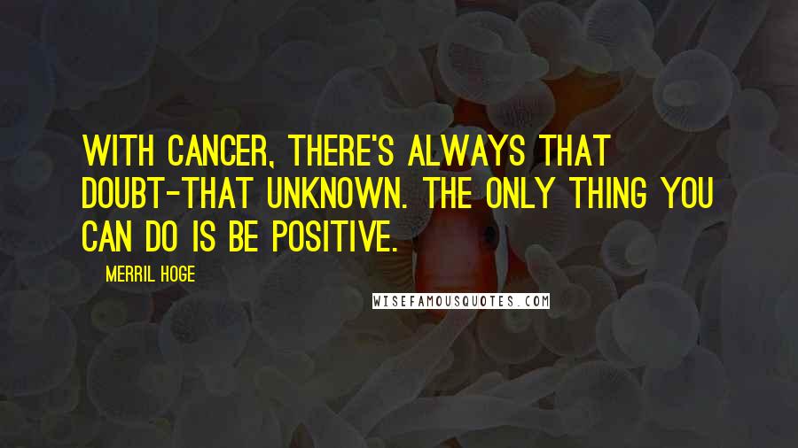 Merril Hoge Quotes: With cancer, there's always that doubt-that unknown. The only thing you can do is be positive.