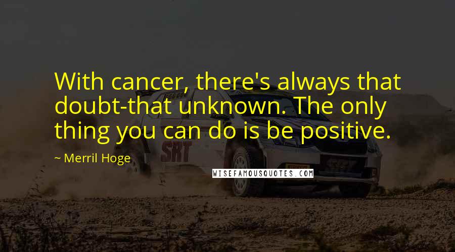 Merril Hoge Quotes: With cancer, there's always that doubt-that unknown. The only thing you can do is be positive.