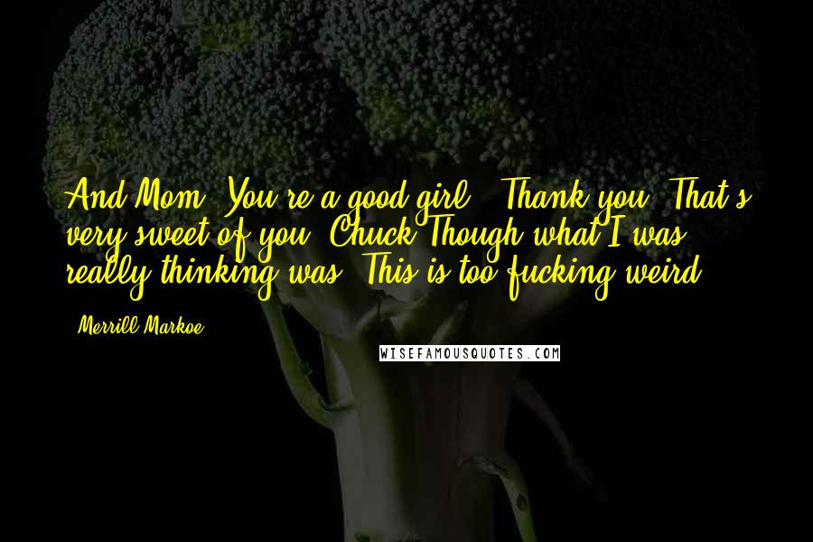 Merrill Markoe Quotes: And Mom? You're a good girl.""Thank you. That's very sweet of you, Chuck"Though what I was really thinking was: This is too fucking weird.