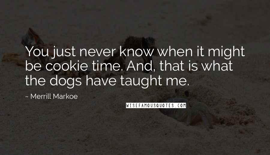 Merrill Markoe Quotes: You just never know when it might be cookie time. And, that is what the dogs have taught me.