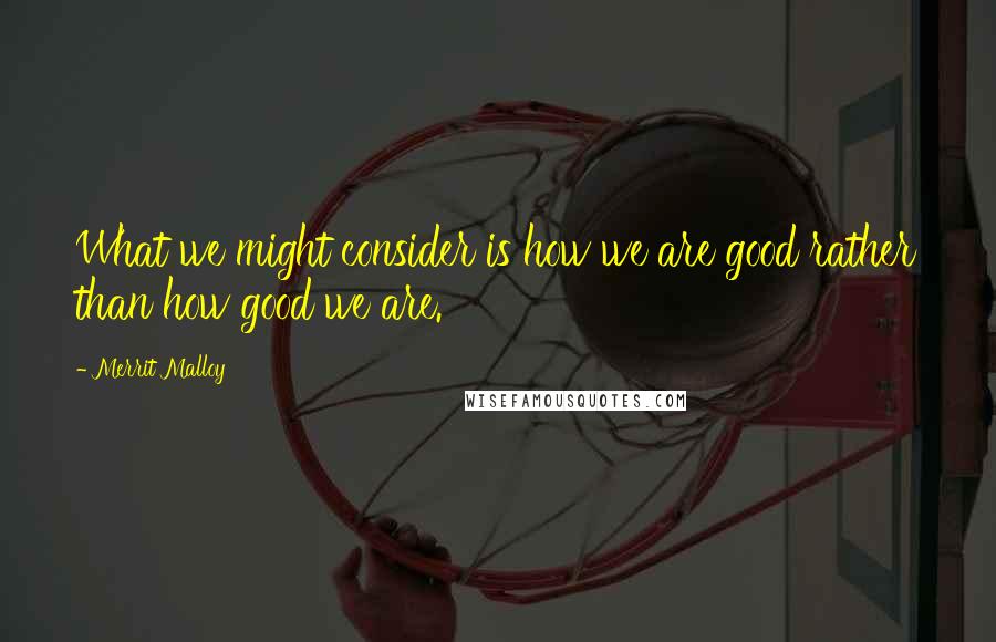 Merrit Malloy Quotes: What we might consider is how we are good rather than how good we are.