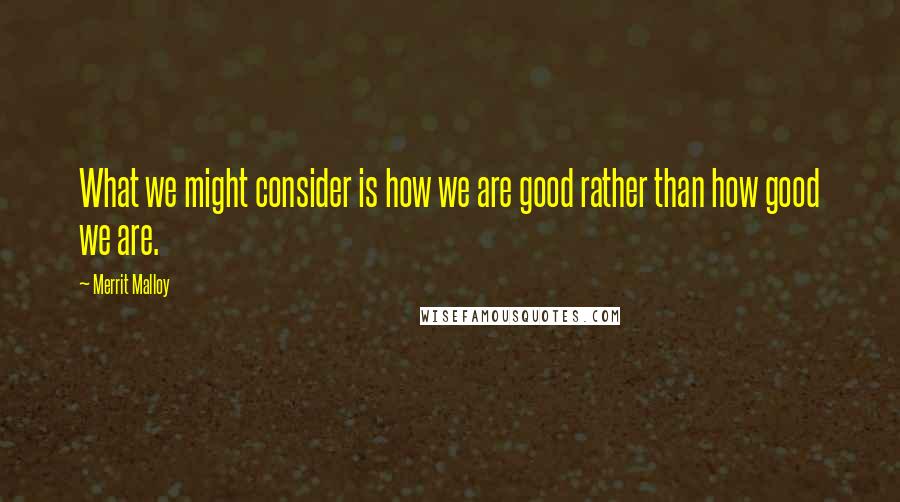 Merrit Malloy Quotes: What we might consider is how we are good rather than how good we are.