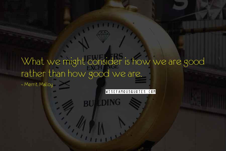 Merrit Malloy Quotes: What we might consider is how we are good rather than how good we are.