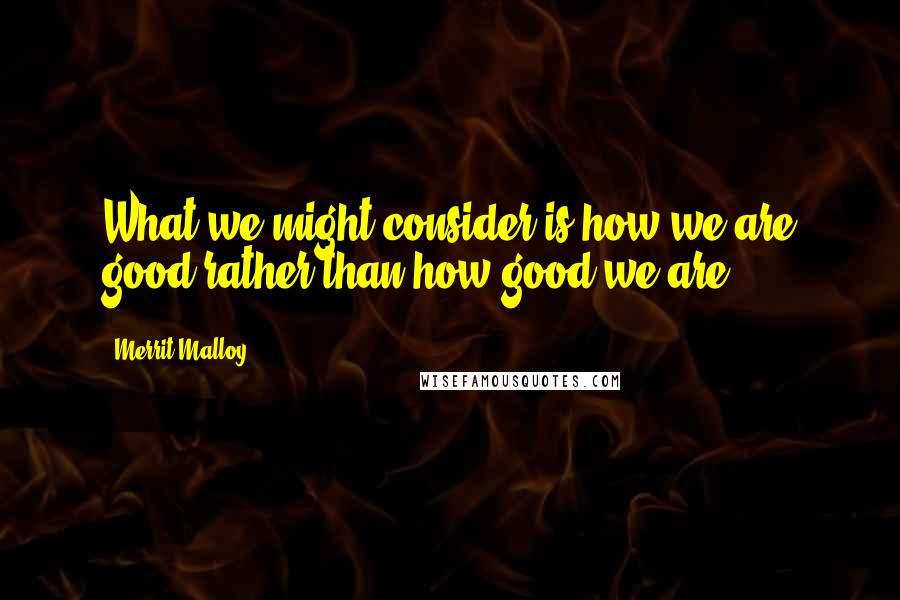 Merrit Malloy Quotes: What we might consider is how we are good rather than how good we are.