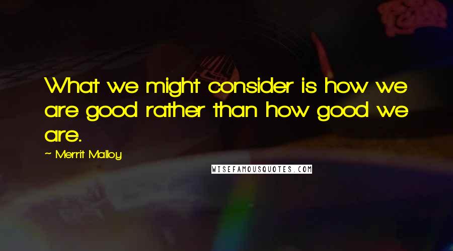 Merrit Malloy Quotes: What we might consider is how we are good rather than how good we are.