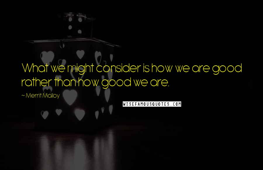 Merrit Malloy Quotes: What we might consider is how we are good rather than how good we are.